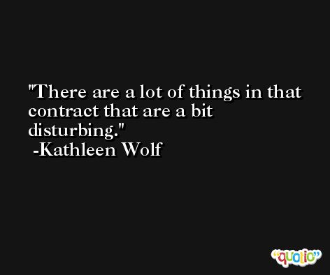 There are a lot of things in that contract that are a bit disturbing. -Kathleen Wolf