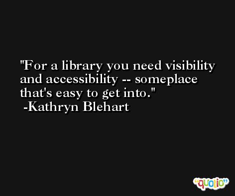 For a library you need visibility and accessibility -- someplace that's easy to get into. -Kathryn Blehart