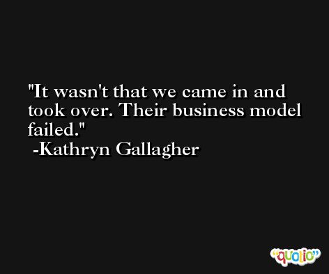 It wasn't that we came in and took over. Their business model failed. -Kathryn Gallagher