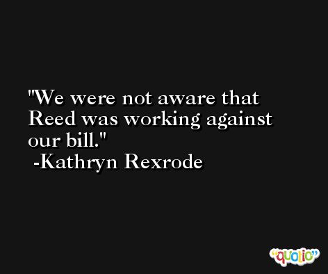 We were not aware that Reed was working against our bill. -Kathryn Rexrode