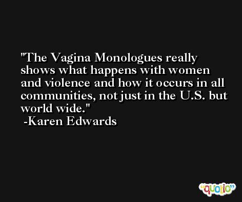 The Vagina Monologues really shows what happens with women and violence and how it occurs in all communities, not just in the U.S. but world wide. -Karen Edwards