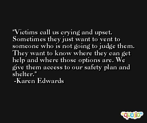Victims call us crying and upset. Sometimes they just want to vent to someone who is not going to judge them. They want to know where they can get help and where those options are. We give them access to our safety plan and shelter. -Karen Edwards
