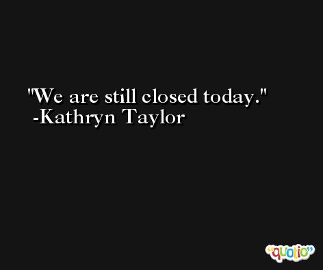 We are still closed today. -Kathryn Taylor