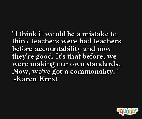 I think it would be a mistake to think teachers were bad teachers before accountability and now they're good. It's that before, we were making our own standards. Now, we've got a commonality. -Karen Ernst