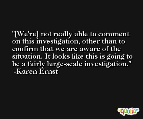 [We're] not really able to comment on this investigation, other than to confirm that we are aware of the situation. It looks like this is going to be a fairly large-scale investigation. -Karen Ernst