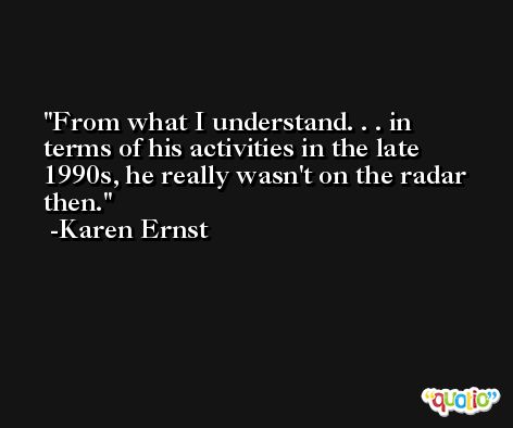 From what I understand. . . in terms of his activities in the late 1990s, he really wasn't on the radar then. -Karen Ernst