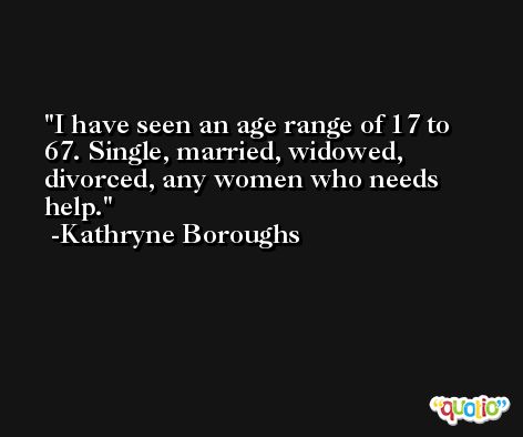 I have seen an age range of 17 to 67. Single, married, widowed, divorced, any women who needs help. -Kathryne Boroughs