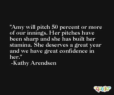 Amy will pitch 50 percent or more of our innings. Her pitches have been sharp and she has built her stamina. She deserves a great year and we have great confidence in her. -Kathy Arendsen
