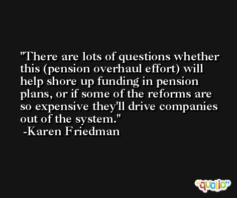 There are lots of questions whether this (pension overhaul effort) will help shore up funding in pension plans, or if some of the reforms are so expensive they'll drive companies out of the system. -Karen Friedman