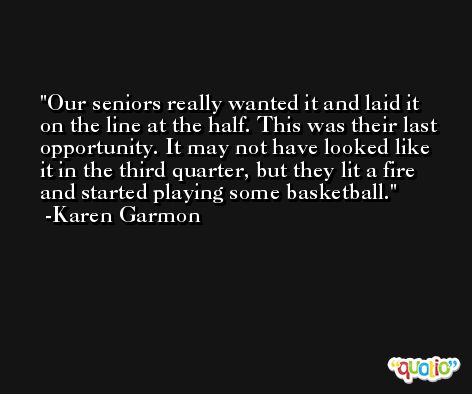 Our seniors really wanted it and laid it on the line at the half. This was their last opportunity. It may not have looked like it in the third quarter, but they lit a fire and started playing some basketball. -Karen Garmon