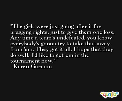 The girls were just going after it for bragging rights, just to give them one loss. Any time a team's undefeated, you know everybody's gonna try to take that away from 'em. They got it all. I hope that they do well. I'd like to get 'em in the tournament now. -Karen Garmon
