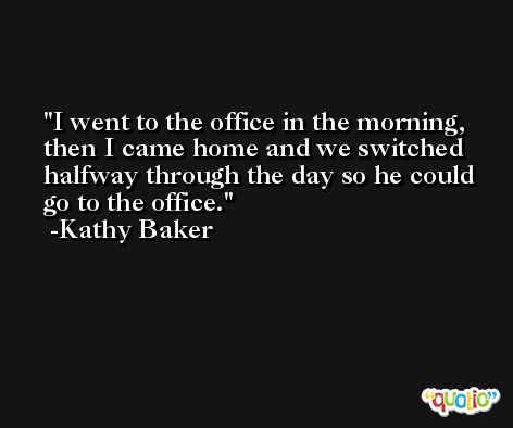 I went to the office in the morning, then I came home and we switched halfway through the day so he could go to the office. -Kathy Baker
