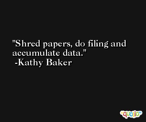Shred papers, do filing and accumulate data. -Kathy Baker