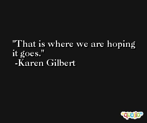 That is where we are hoping it goes. -Karen Gilbert
