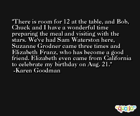 There is room for 12 at the table, and Bob, Chuck and I have a wonderful time preparing the meal and visiting with the stars. We've had Sam Waterston here, Suzanne Grodner came three times and Elizabeth Franz, who has become a good friend. Elizabeth even came from California to celebrate my birthday on Aug. 21. -Karen Goodman