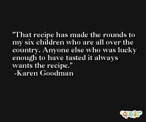 That recipe has made the rounds to my six children who are all over the country. Anyone else who was lucky enough to have tasted it always wants the recipe. -Karen Goodman