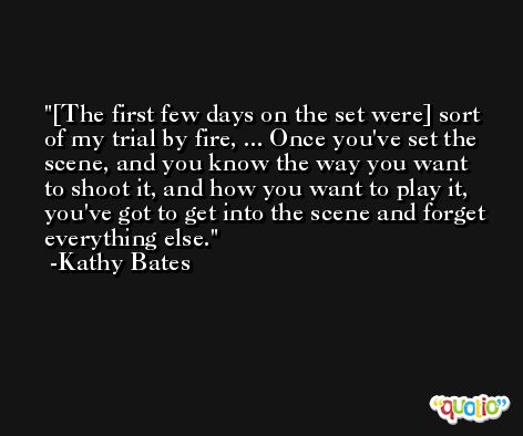 [The first few days on the set were] sort of my trial by fire, ... Once you've set the scene, and you know the way you want to shoot it, and how you want to play it, you've got to get into the scene and forget everything else. -Kathy Bates