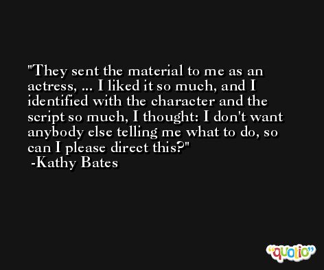 They sent the material to me as an actress, ... I liked it so much, and I identified with the character and the script so much, I thought: I don't want anybody else telling me what to do, so can I please direct this? -Kathy Bates