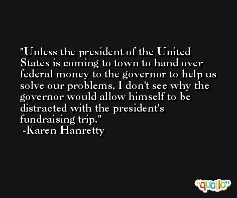 Unless the president of the United States is coming to town to hand over federal money to the governor to help us solve our problems, I don't see why the governor would allow himself to be distracted with the president's fundraising trip. -Karen Hanretty