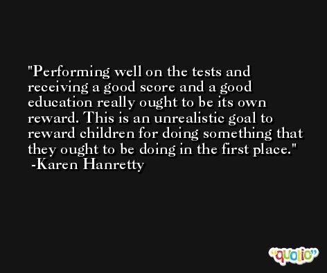 Performing well on the tests and receiving a good score and a good education really ought to be its own reward. This is an unrealistic goal to reward children for doing something that they ought to be doing in the first place. -Karen Hanretty