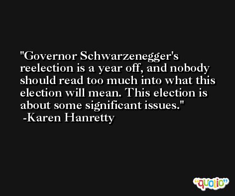 Governor Schwarzenegger's reelection is a year off, and nobody should read too much into what this election will mean. This election is about some significant issues. -Karen Hanretty