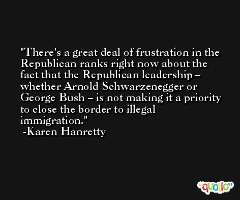 There's a great deal of frustration in the Republican ranks right now about the fact that the Republican leadership – whether Arnold Schwarzenegger or George Bush – is not making it a priority to close the border to illegal immigration. -Karen Hanretty