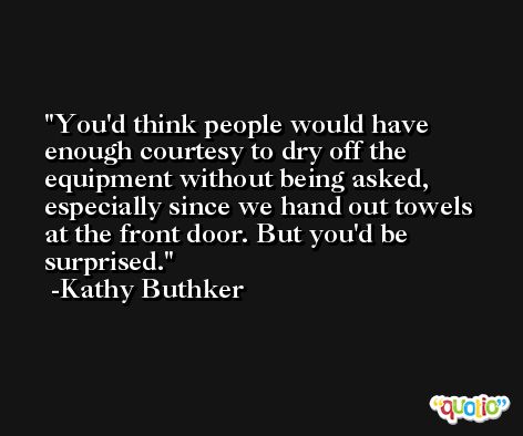 You'd think people would have enough courtesy to dry off the equipment without being asked, especially since we hand out towels at the front door. But you'd be surprised. -Kathy Buthker