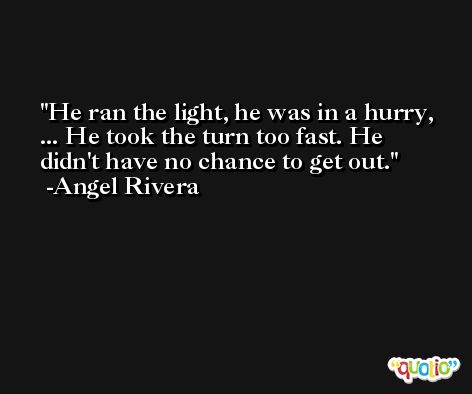 He ran the light, he was in a hurry, ... He took the turn too fast. He didn't have no chance to get out. -Angel Rivera