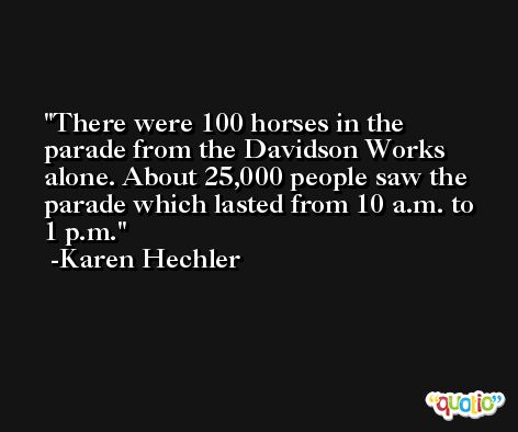 There were 100 horses in the parade from the Davidson Works alone. About 25,000 people saw the parade which lasted from 10 a.m. to 1 p.m. -Karen Hechler