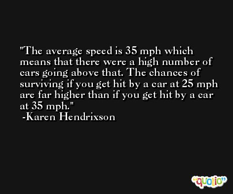 The average speed is 35 mph which means that there were a high number of cars going above that. The chances of surviving if you get hit by a car at 25 mph are far higher than if you get hit by a car at 35 mph. -Karen Hendrixson