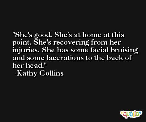 She's good. She's at home at this point. She's recovering from her injuries. She has some facial bruising and some lacerations to the back of her head. -Kathy Collins