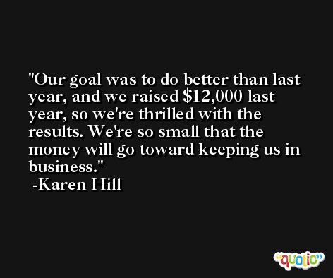 Our goal was to do better than last year, and we raised $12,000 last year, so we're thrilled with the results. We're so small that the money will go toward keeping us in business. -Karen Hill
