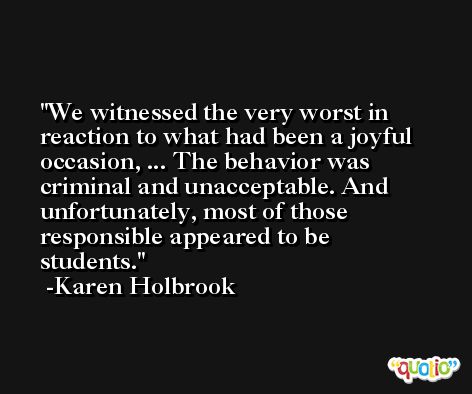 We witnessed the very worst in reaction to what had been a joyful occasion, ... The behavior was criminal and unacceptable. And unfortunately, most of those responsible appeared to be students. -Karen Holbrook