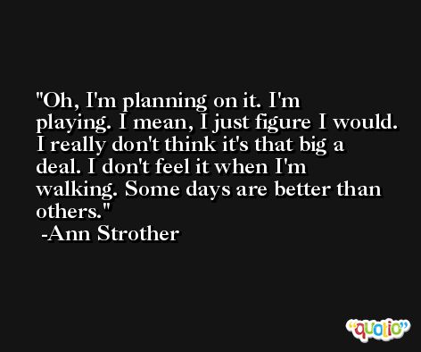 Oh, I'm planning on it. I'm playing. I mean, I just figure I would. I really don't think it's that big a deal. I don't feel it when I'm walking. Some days are better than others. -Ann Strother