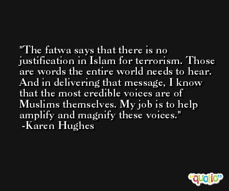 The fatwa says that there is no justification in Islam for terrorism. Those are words the entire world needs to hear. And in delivering that message, I know that the most credible voices are of Muslims themselves. My job is to help amplify and magnify these voices. -Karen Hughes