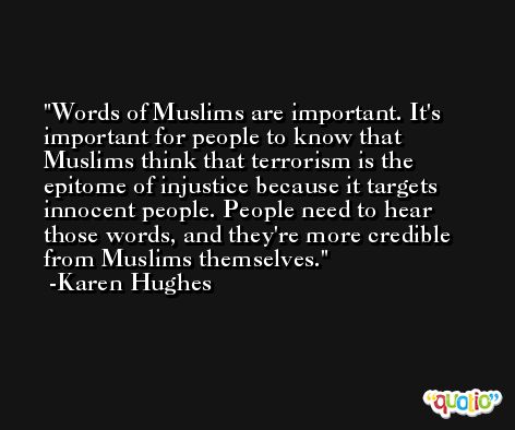 Words of Muslims are important. It's important for people to know that Muslims think that terrorism is the epitome of injustice because it targets innocent people. People need to hear those words, and they're more credible from Muslims themselves. -Karen Hughes