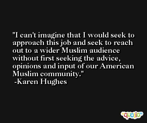 I can't imagine that I would seek to approach this job and seek to reach out to a wider Muslim audience without first seeking the advice, opinions and input of our American Muslim community. -Karen Hughes