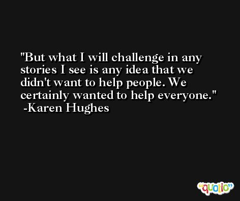But what I will challenge in any stories I see is any idea that we didn't want to help people. We certainly wanted to help everyone. -Karen Hughes