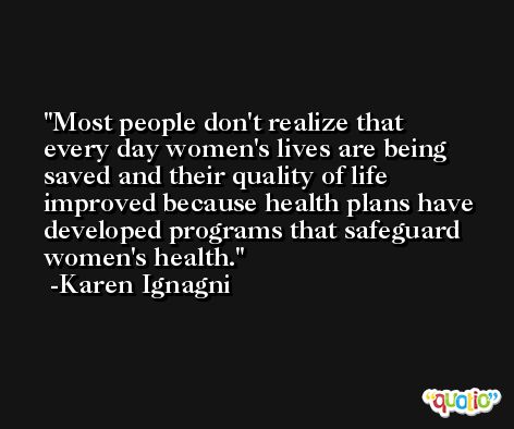 Most people don't realize that every day women's lives are being saved and their quality of life improved because health plans have developed programs that safeguard women's health. -Karen Ignagni