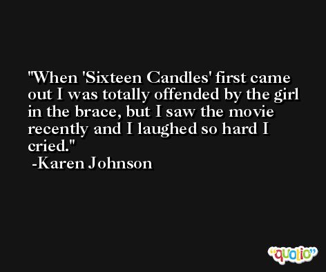 When 'Sixteen Candles' first came out I was totally offended by the girl in the brace, but I saw the movie recently and I laughed so hard I cried. -Karen Johnson