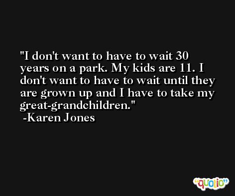 I don't want to have to wait 30 years on a park. My kids are 11. I don't want to have to wait until they are grown up and I have to take my great-grandchildren. -Karen Jones