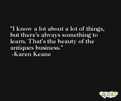I know a lot about a lot of things, but there's always something to learn. That's the beauty of the antiques business. -Karen Keane