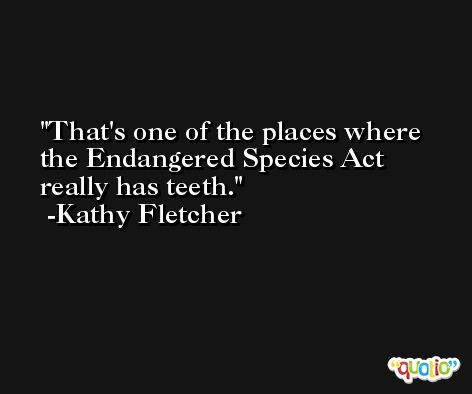 That's one of the places where the Endangered Species Act really has teeth. -Kathy Fletcher