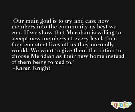 Our main goal is to try and ease new members into the community as best we can. If we show that Meridian is willing to accept new members at every level, then they can start lives off as they normally would. We want to give them the option to choose Meridian as their new home instead of them being forced to. -Karen Knight