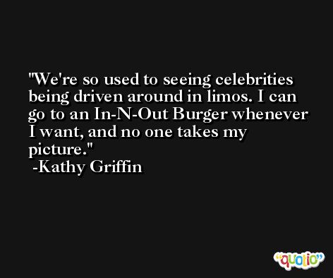We're so used to seeing celebrities being driven around in limos. I can go to an In-N-Out Burger whenever I want, and no one takes my picture. -Kathy Griffin