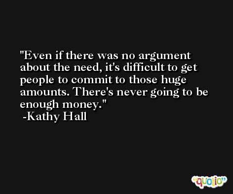 Even if there was no argument about the need, it's difficult to get people to commit to those huge amounts. There's never going to be enough money. -Kathy Hall