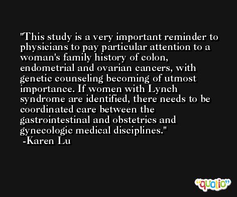 This study is a very important reminder to physicians to pay particular attention to a woman's family history of colon, endometrial and ovarian cancers, with genetic counseling becoming of utmost importance. If women with Lynch syndrome are identified, there needs to be coordinated care between the gastrointestinal and obstetrics and gynecologic medical disciplines. -Karen Lu