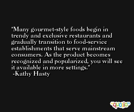 Many gourmet-style foods begin in trendy and exclusive restaurants and gradually transition to food-service establishments that serve mainstream consumers. As the product becomes recognized and popularized, you will see it available in more settings. -Kathy Hasty