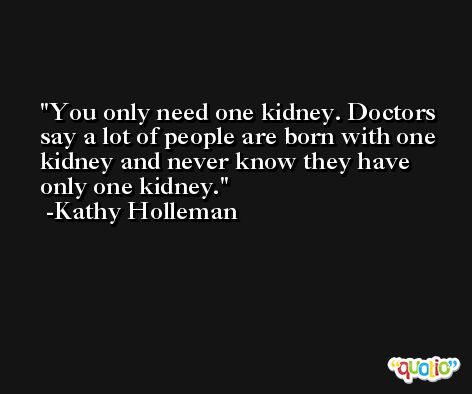 You only need one kidney. Doctors say a lot of people are born with one kidney and never know they have only one kidney. -Kathy Holleman