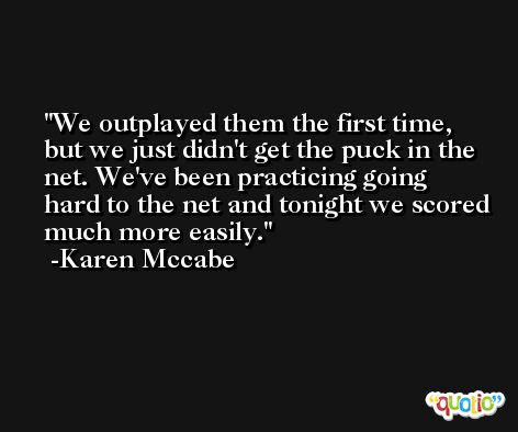 We outplayed them the first time, but we just didn't get the puck in the net. We've been practicing going hard to the net and tonight we scored much more easily. -Karen Mccabe